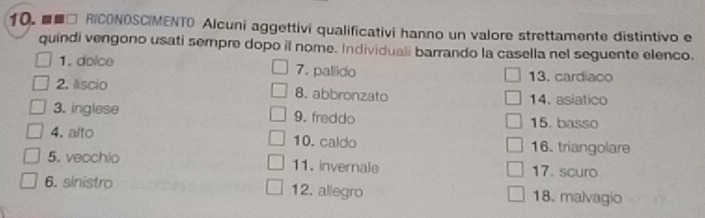 ■□ RICONOSCIMENTO Alcuni aggettivi qualificativi hanno un valore strettamente distintivo e 
quindi vengono usati sempre dopo il nome. Individuali barrando la casella nel seguente elenco. 
1. doice 7. pallido 13. cardiaco 
2. liscio 8. abbronzato 14. asiatico 
3. inglese 9. freddo 15. basso 
4. alto 10. caldo 16. triangolare 
5. vecchio 11. invernale 17. scuro 
6. sinistro 12. aliegro 18. malvagio