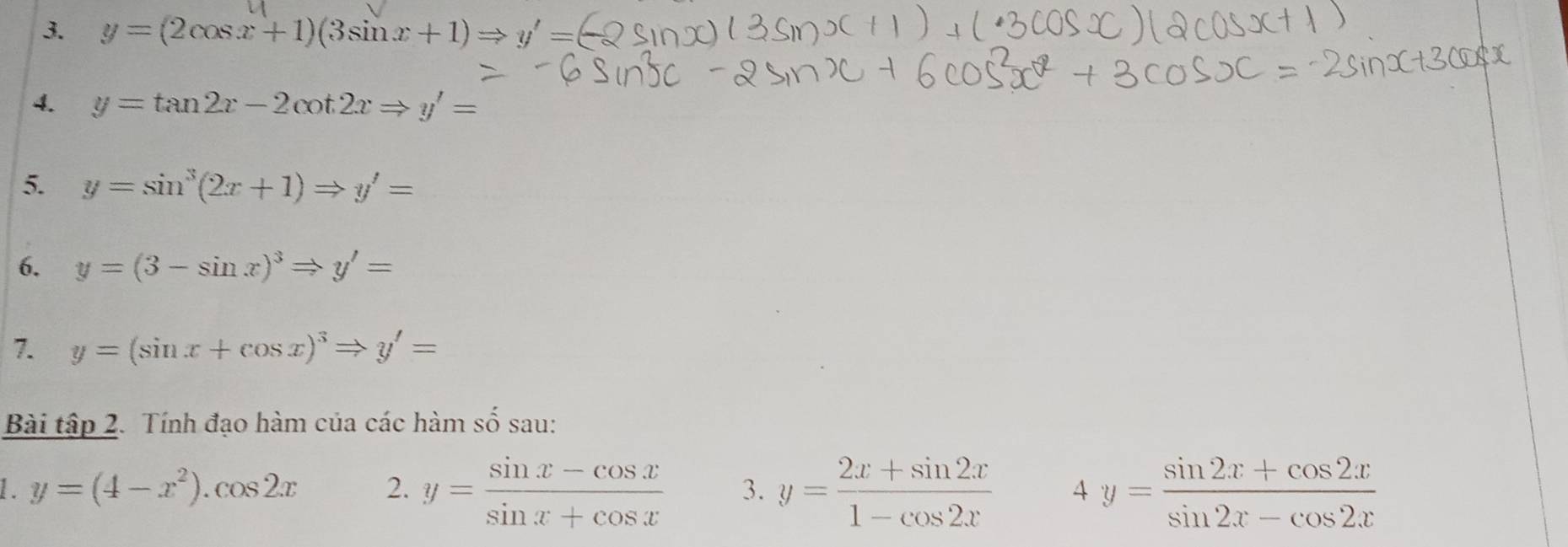 y=(2cos x+1)(3sin x+1)Rightarrow y'=
4. y=tan 2x-2cot 2xRightarrow y'=
5. y=sin^3(2x+1)Rightarrow y'=
6. y=(3-sin x)^3Rightarrow y'=
7. y=(sin x+cos x)^3Rightarrow y'=
Bài tập 2. Tính đạo hàm của các hàm số sau: 
1. y=(4-x^2).cos 2x 2. y= (sin x-cos x)/sin x+cos x  3. y= (2x+sin 2x)/1-cos 2x  4y= (sin 2x+cos 2x)/sin 2x-cos 2x 