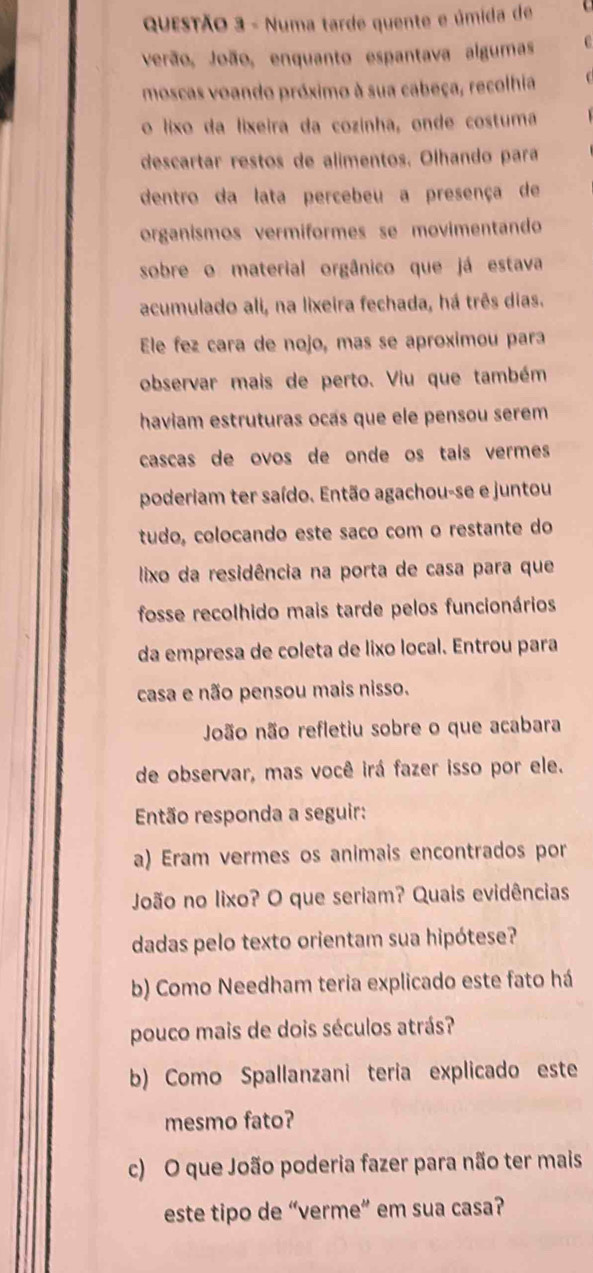 Numa tarde quente e úmida de 
verão, João, enquanto espantava algumas C 
moscas voando próximo à sua cabeça, recolhia 
o lixo da lixeira da cozinha, onde costuma 
descartar restos de alimentos. Olhando para 
dentro da lata percebeu a presença de 
organismos vermíformes se movimentando 
sobre o material orgânico que já estava 
acumulado ali, na lixeira fechada, há três dias. 
Ele fez cara de nojo, mas se aproximou para 
observar mais de perto. Viu que também 
haviam estruturas ocás que ele pensou serem 
cascas de ovos de onde os taís vermes 
poderiam ter saído. Então agachou-se e juntou 
tudo, colocando este saço com o restante do 
lixo da residência na porta de casa para que 
fosse recolhido mais tarde pelos funcionários 
da empresa de coleta de lixo local. Entrou para 
casa e não pensou mais nisso. 
João não refletiu sobre o que acabara 
de observar, mas você irá fazer isso por ele. 
Então responda a seguir: 
a) Eram vermes os animais encontrados por 
João no lixo? O que seriam? Quais evidências 
dadas pelo texto orientam sua hipótese? 
b) Como Needham teria explicado este fato há 
pouco mais de dois séculos atrás? 
b) Como Spallanzani teria explicado este 
mesmo fato? 
c) O que João poderia fazer para não ter mais 
este tipo de “verme” em sua casa?