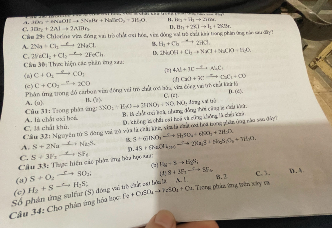 va là chất ốxỉ hoa, vưa là chất khư trong phần tng nào sau đâyt
A. 3Br_2+6NaOHto 5NaBr+NaBrO_3+3H_2O. B. Br_2+H_2to 2HBr.
C. 3Br_2+2Alto 2AlBr_3.
D. Br_2+2KIto I_2+2KBr.
Câu 29: Chlorine vừa đóng vai trò chất oxi hóa, vừa đóng vai trò chất khử trong phản ứng nào sau đãy?
A. 2Na+Cl_2to 2Na2NaCl. B. H_2+Cl_2to 2HCl.
C. 2FeCl_2+Cl_2to 2FeCl_3. D. 2NaOH+Cl_2to NaCl+NaClO+H_2O.
Câu 30: Thực hiện các phản ứng sau:
(a) C+O_2to CO_2
(b) 4Al+3Cxrightarrow rAl_4C_3
(c) C+CO_2xrightarrow leftharpoons 2CO2CO (d) CaO+3Cxrightarrow rCaC_2+CO
Phản ứng trong đó carbon vừa đóng vai trò chất oxi hóa, vừa đóng vai trò chất khử là
C. (c). D. (d).
A. (a). B. (b).
Câu 31: Trong phản ứng: 3NO_2+H_2Oto 2HNO_3+NO.NO_2 đóng vai trò
A. là chất oxi hoá. B. là chất oxi hoá, nhưng đồng thời cũng là chất khử.
C. là chất khử. D. không là chất oxi hoá và cũng không là chất khử.
Câu 32: Nguyên tử S đóng vai trò vừa là chất khử, vừa là chất oxi hoá trong phản ứng nào sau dây?
A. S+2Naxrightarrow r^*Na_2S. B. S+6HNO_3xrightarrow eH_2SO_4+6NO_2+2H_2O.
D. 4S+6NaOH_(dac)to 2Na_2S+Na_2S_2O_3+3H_2O.
C. S+3F_2xrightarrow eSF_6.
Câu 33: Thực hiện các phản ứng hóa học sau:
(b) Hg+Sto HgS;
S+O_2xrightarrow r^*SO_2;
(d) S+3F_2to SF_6. C. 3. D.4.
B. 2.
(a) H_2+Sto H_2S;
Số phản ứng sulfur (S) đóng vai trò chất oxi hóa là A. 1. (c) Fe+CuSO_4to FeSO_4+Cu 1. Trong phản ứng trên xảy ra
Câu 34: Cho phản ứng hóa học: