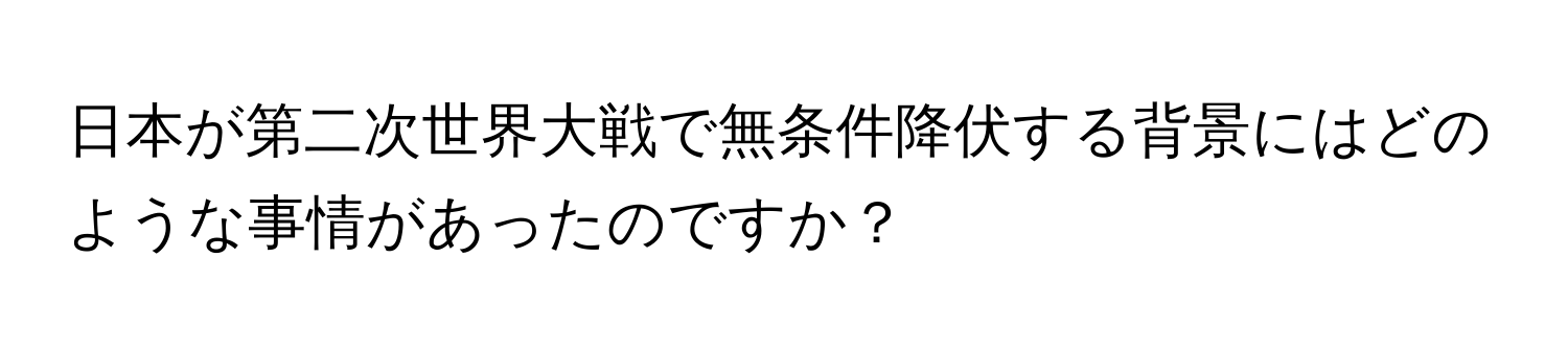 日本が第二次世界大戦で無条件降伏する背景にはどのような事情があったのですか？