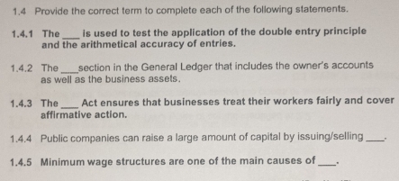 1.4 Provide the correct term to complete each of the following statements. 
1.4.1 The _is used to test the application of the double entry principle 
and the arithmetical accuracy of entries. 
1.4.2 The _section in the General Ledger that includes the owner's accounts 
as well as the business assets. 
_ 
1.4.3 The Act ensures that businesses treat their workers fairly and cover 
affirmative action. 
1.4.4 Public companies can raise a large amount of capital by issuing/selling_ 
1.4.5 Minimum wage structures are one of the main causes of_