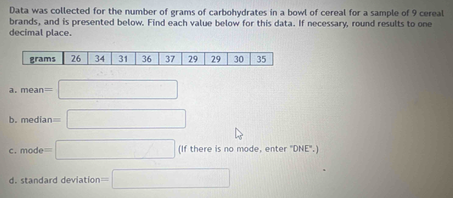 Data was collected for the number of grams of carbohydrates in a bowl of cereal for a sample of 9 cereal 
brands, and is presented below. Find each value below for this data. If necessary, round results to one 
decimal place. 
a. mean=□
b. median=□
C. mode=□ (If there is no mode, enter "DNE".) 
d. standard deviation =□