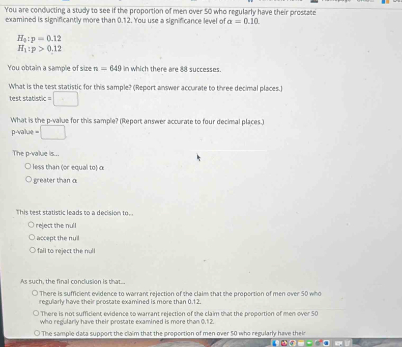 You are conducting a study to see if the proportion of men over 50 who regularly have their prostate
examined is significantly more than 0.12. You use a significance level of alpha =0.10.
H_0:p=0.12
H_1:p>0.12
You obtain a sample of size n=649 in which there are 88 successes.
What is the test statistic for this sample? (Report answer accurate to three decimal places.)
test statistic =□
What is the p -value for this sample? (Report answer accurate to four decimal places.)
p -value =□
The p -value is...
less than (or equal to) α
greater than α
This test statistic leads to a decision to...
reject the null
accept the null
fail to reject the null
As such, the final conclusion is that...
There is sufficient evidence to warrant rejection of the claim that the proportion of men over 50 who
regularly have their prostate examined is more than 0.12.
There is not sufficient evidence to warrant rejection of the claim that the proportion of men over 50
who regularly have their prostate examined is more than 0.12.
The sample data support the claim that the proportion of men over 50 who regularly have their
