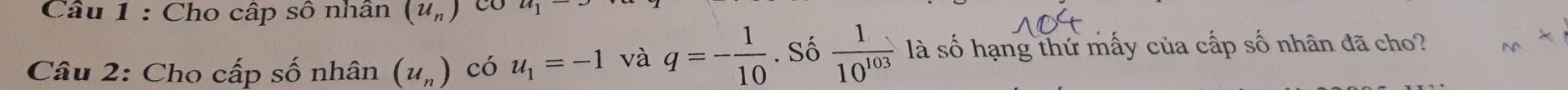Cho cấp sô nhân (u_n) CO 
Câu 2: Cho cấp số nhân (u_n) có u_1=-1 và q=- 1/10 . Số  1/10^(103)  là số hạng thứ mấy của cấp số nhân đã cho?