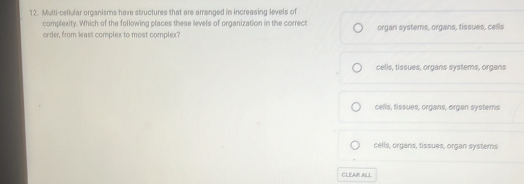 Multi-cellular organisms have structures that are arranged in increasing levels of
complexity. Which of the following places these levels of organization in the correct
order, from least complex to most complex? organ systems, organs, tissues, cells
cells, tissues, organs systems, organs
cells, tissues, organs, organ systems
cells, organs, tissues, organ systems
CLEAR ALL