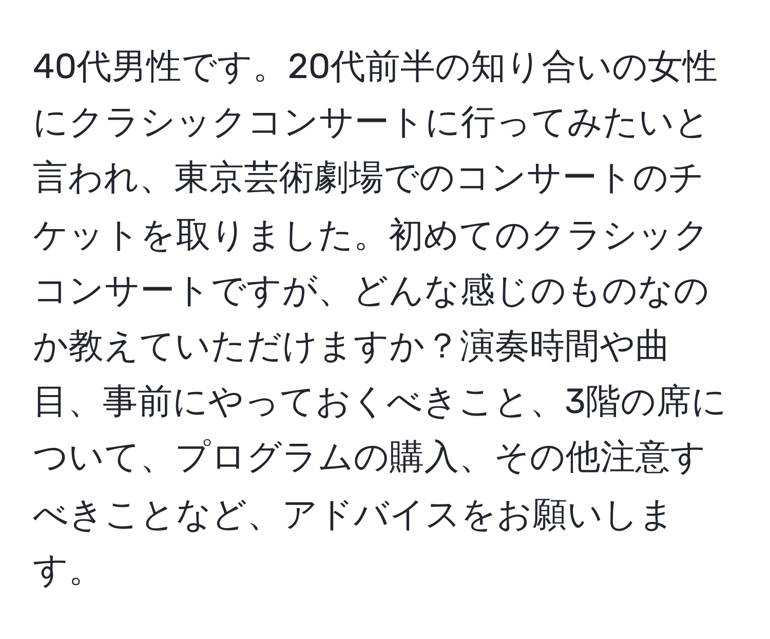 40代男性です。20代前半の知り合いの女性にクラシックコンサートに行ってみたいと言われ、東京芸術劇場でのコンサートのチケットを取りました。初めてのクラシックコンサートですが、どんな感じのものなのか教えていただけますか？演奏時間や曲目、事前にやっておくべきこと、3階の席について、プログラムの購入、その他注意すべきことなど、アドバイスをお願いします。