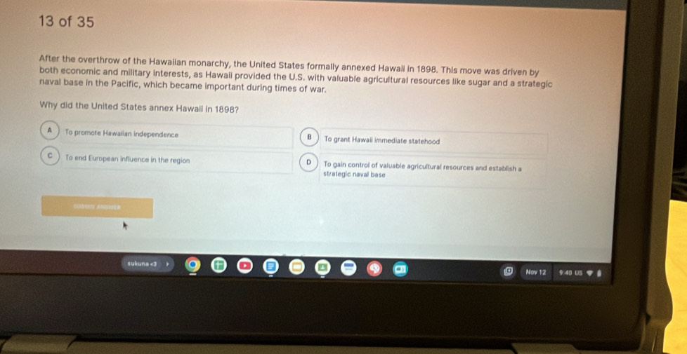 of 35
After the overthrow of the Hawaiian monarchy, the United States formally annexed Hawali in 1898. This move was driven by
both economic and military interests, as Hawaii provided the U.S. with valuable agricultural resources like sugar and a strategic
naval base in the Pacific, which became important during times of war.
Why did the United States annex Hawail in 1898?
A To promote Hawaiian independence To grant Hawaii immediate statehood
B
C ) To end European influence in the region D) To gain control of valuable agricultural resources and establish a
strategic naval base
C AM
sukunad
Nov 12 9:40 US