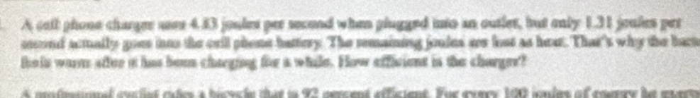 A call phone charger asee 4.43 joules per second when plugged into an outler, but only 1.31 jeules pet 
cocond acmally goes ias the crll phene battery. The remaining jondes ars lost as hear. That's why the bact 
teis wars after it has boen charging for a while. How efficient is the charger? 
A mnfinsional eucted rates a hicucle that in 92 nercent efficient. Fue every 100 iondes of enerry he eerto