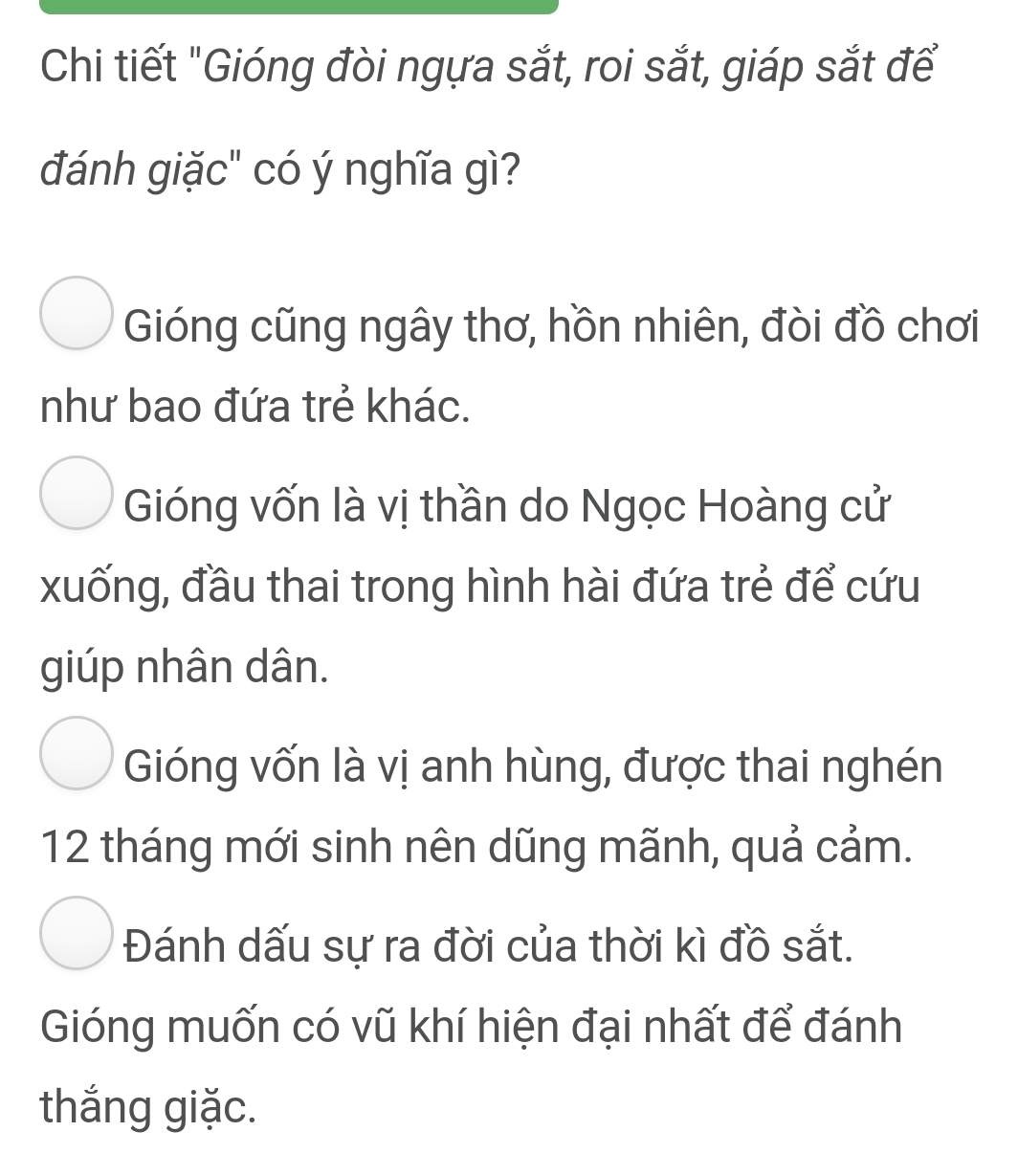 Chi tiết "Gióng đòi ngựa sắt, roi sắt, giáp sắt để
đánh giặc" có ý nghĩa gì?
Gióng cũng ngây thơ, hồn nhiên, đòi đồ chơi
như bao đứa trẻ khác.
Gióng vốn là vị thần do Ngọc Hoàng cử
xuống, đầu thai trong hình hài đứa trẻ để cứu
giúp nhân dân.
Gióng vốn là vị anh hùng, được thai nghén
12 tháng mới sinh nên dũng mãnh, quả cảm.
Đánh dấu sự ra đời của thời kì đồ sắt.
Gióng muốn có vũ khí hiện đại nhất để đánh
thắng giặc.