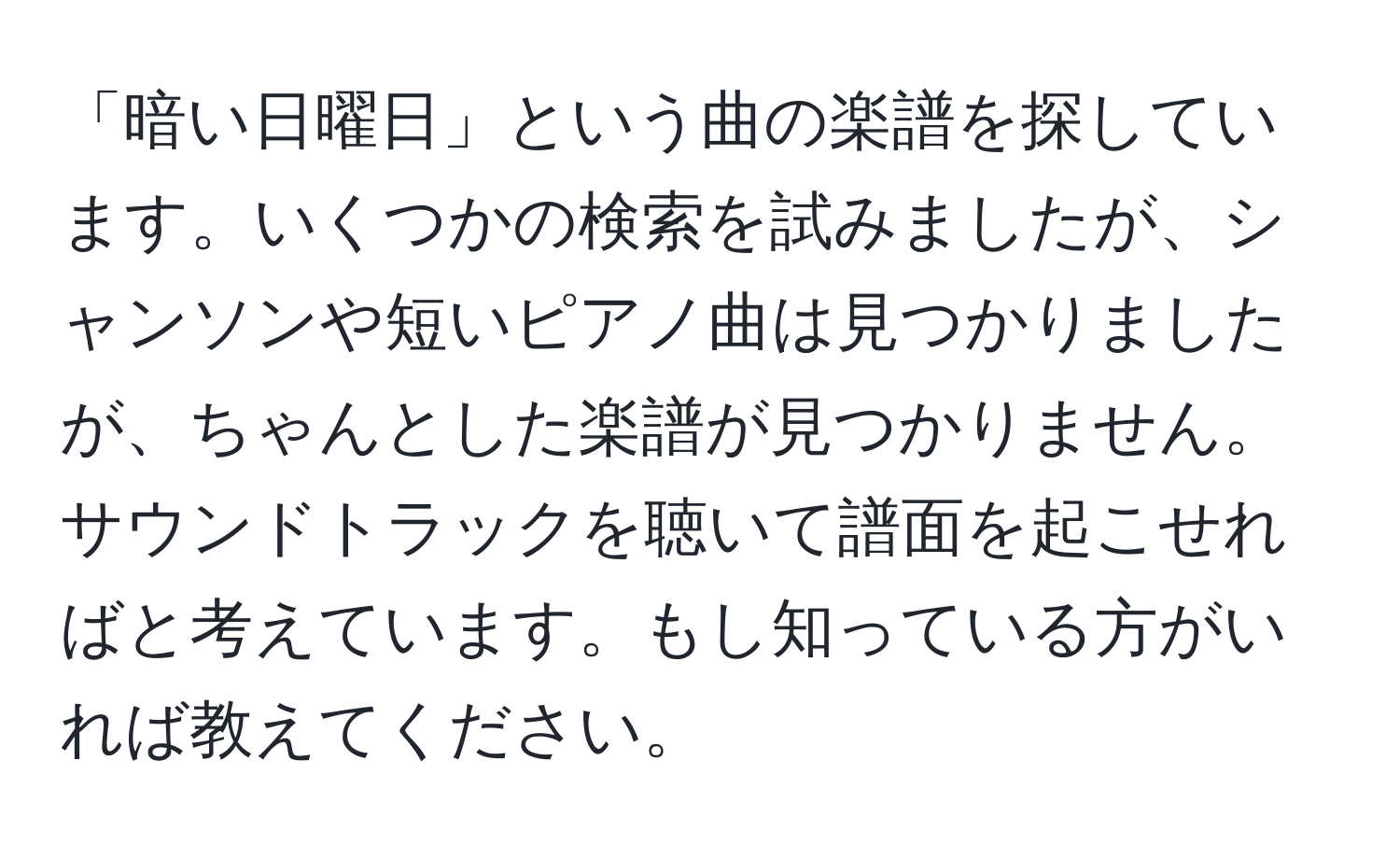 「暗い日曜日」という曲の楽譜を探しています。いくつかの検索を試みましたが、シャンソンや短いピアノ曲は見つかりましたが、ちゃんとした楽譜が見つかりません。サウンドトラックを聴いて譜面を起こせればと考えています。もし知っている方がいれば教えてください。