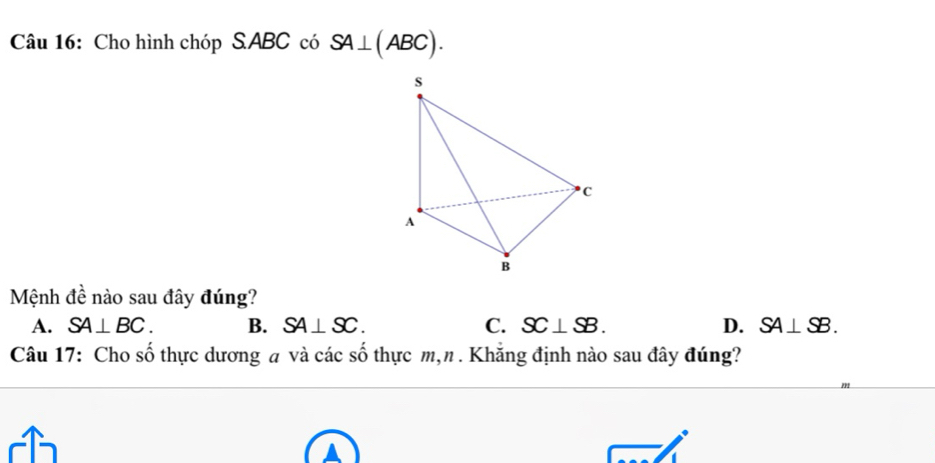 Cho hình chóp SABC có SA⊥ (ABC). 
Mệnh đề nào sau đây đúng?
A. SA⊥ BC. B. SA⊥ SC. C. SC⊥ SB. D. SA⊥ SB. 
Câu 17: Cho số thực dương a và các số thực m,n . Khăng định nào sau đây đúng?