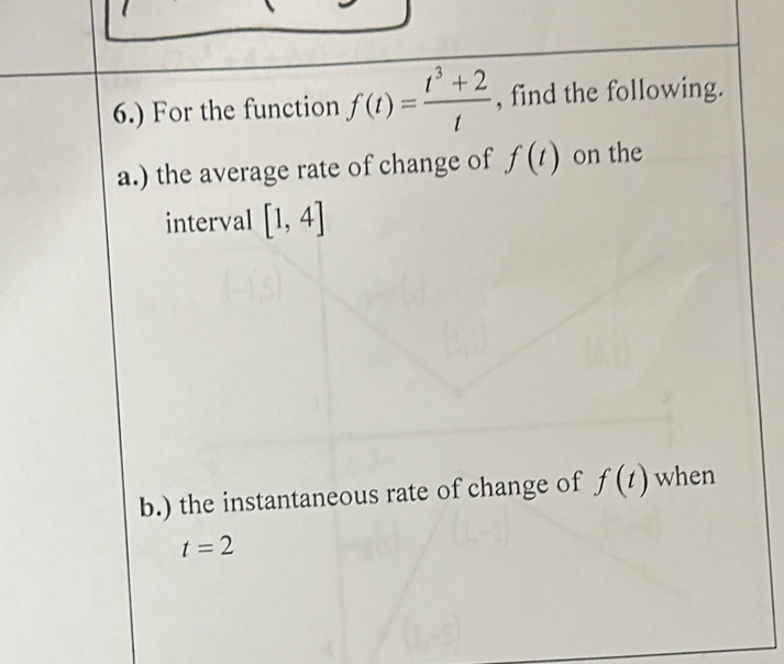 6.) For the function f(t)= (t^3+2)/t  , find the following. 
a.) the average rate of change of f(t) on the 
interval [1,4]
b.) the instantaneous rate of change of f(t) when
t=2