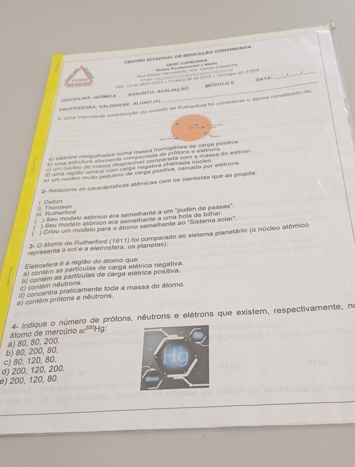 CENTRO ESTADUAL DE EDUCAÇÃO CONTINUADA
_
Ervino Fundamental a Médio CEIEC-CAPELINHA
_
_
Rus Doutor Hermelindo, 444, Centro Capelinha
E mal- excola351032. deducação ma.quv. fr
H      Oec. 10 de 06/01/2012 - Portaria 06 de 2013 - Tipológia JO 31516
C E S E C
DiSCIPLINa: QUÍmICA ASSUNTo: AVAliaÇÃo MóduLo II DATA：
PROFESSORA: VALDIRENE ALUNO (A)
#- Uma importante contribuição do modelo de Rutherford foi considerar o átomo constituído de:
a) elétrons mergulhados numa massa homogênea de carga positiva.
b) uma estrutura altamente compactada de prótons e elétrons
c) um núcleo de massa desprezível comparada com a massa do elétron.
d) uma região central com carga negativa chamada núcleo.
e) um núcleo muito pequeno de carga positiva, cercada por elétrons.
2- Relacione as características atômicas com os cientistas que as propôs:
I. Dalton
III. Rutherford II. Thomson
 ) Seu modelo atômico era semelhante a um "pudim de passas".
) Seu modelo atômico era semelhante a uma bola de bilhar.
( ) Criou um modelo para o átomo semelhante ao "Sistema solar".
3- O átomo de Rutherford (1911) foi comparado ao sistema planetário (o núcleo atômico
representa o sol e a eletrosfera, os planetas):
Eletrosfera é a região do átomo que:
a) contém as partículas de carga elétrica negativa.
b) contém as partículas de carga elétrica positiva.
c) contém nêutrons.
d) concentra praticamente toda a massa do átomo.
e) contém prótons e nêutrons.
4- Indique o número de prótons, nêutrons e elétrons que existem, respectivamente, no
átomo de mercúrio 80^(200)Hg
a) 80, 80, 200.
b) 80, 200, 80.
c) 80, 120, 80.
d) 200, 120, 200.
e) 200, 120, 80.