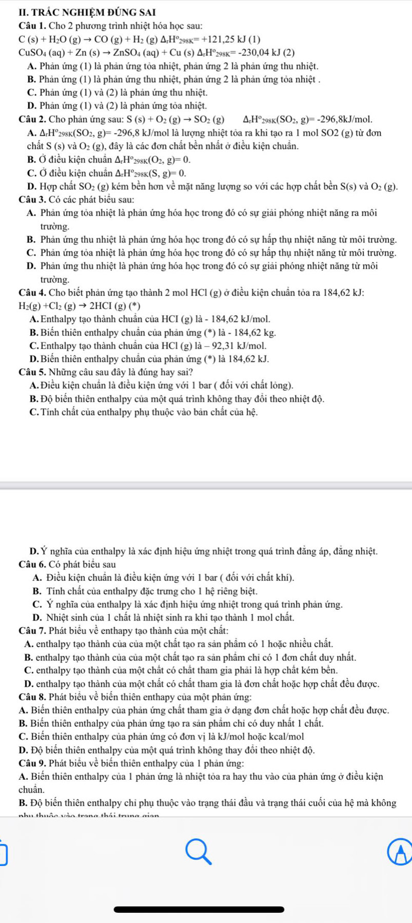 TRÁC NGHIỆM ĐÚNG SAI
Câu 1. Cho 2 phương trình nhiệt hóa học sau:
C(s)+H_2O(g)to CO(g)+H_2(g)△ _rH°_298K=+121,25kJ(1)
CuSO_4(aq)+Zn(s)to ZnSO_4(aq)+Cu(s)△ _rH°_298K=-230,04kJ(2)
A. Phản ứng (1) là phản ứng tỏa nhiệt, phản ứng 2 là phản ứng thu nhiệt.
B. Phản ứng (1) là phản ứng thu nhiệt, phản ứng 2 là phản ứng tỏa nhiệt .
C. Phản ứng (1) và (2) là phản ứng thu nhiệt.
D. Phản ứng (1) và (2) là phản ứng tỏa nhiệt.
Câu 2. Cho phản ứng sau: S(s)+O_2(g)to SO_2(g) 18° 298K (SO_2,g)=-296 5,8kJ/mol.
A. △ _rH^o_298K(SO_2,g)=-296,8 8 kJ/mol là lượng nhiệt tỏa ra khi tạo ra 1 mol SO2 (g) từ đơn
chất S(s)vaO_2(g) , đây là các đơn chất bền nhất ở điều kiện chuẩn.
B. Ở điều kiện chuẩn ΔHº298k (O_2,g)=0.
C. Ở điều kiện chuẩn Δ-Hº298k (S,g)=0.
D. Hợp chất SO₂ (g) kém bền hơn về mặt năng lượng so với các hợp chất bền S(s) và O_2(g).
Câu 3. Có các phát biểu sau:
A. Phản ứng tỏa nhiệt là phản ứng hóa học trong đó có sự giải phóng nhiệt năng ra môi
trường.
B. Phản ứng thu nhiệt là phản ứng hóa học trong đó có sự hấp thụ nhiệt năng từ môi trường.
C. Phản ứng tỏa nhiệt là phản ứng hóa học trong đó có sự hấp thụ nhiệt năng từ môi trường.
D. Phản ứng thu nhiệt là phản ứng hóa học trong đó có sự giải phóng nhiệt năng từ môi
trường.
Câu 4. Cho biết phản ứng tạo thành 2 mol HCl (g) ở điều kiện chuẩn tỏa ra 184,62 kJ:
H_2(g)+Cl_2(g)to 2HCI(g)(*)
A. Enthalpy tạo thành chuẩn của HCI (g) là - 184,62 kJ/mol.
B. Biến thiên enthalpy chuẩn của phản ứng (*) là - 184,62 kg.
C. Enthalpy tạo thành chuẩn của HCl (g) là - 92,31 kJ/mol.
D. Biến thiên enthalpy chuẩn của phản ứng (*) là 184,62 kJ.
Câu 5. Những câu sau đây là đúng hay sai?
A.Điều kiện chuẩn là điều kiện ứng với 1 bar ( đối với chất lỏng).
B Độ biển thiên enthalpy của một quá trình không thay đồi theo nhiệt độ.
C. Tính chất của enthalpy phụ thuộc vào bản chất của hệ.
D. Ý nghĩa của enthalpy là xác định hiệu ứng nhiệt trong quá trình đẳng áp, đẳng nhiệt.
Câu 6. Có phát biểu sau
A. Điều kiện chuẩn là điều kiện ứng với 1 bar ( đối với chất khí).
B. Tính chất của enthalpy đặc trưng cho 1 hệ riêng biệt.
C. Ý nghĩa của enthalpy là xác định hiệu ứng nhiệt trong quá trình phản ứng.
D. Nhiệt sinh của 1 chất là nhiệt sinh ra khi tạo thành 1 mol chất.
Câu 7. Phát biểu về enthapy tạo thành của một chất:
A. enthalpy tạo thành của của một chất tạo ra sản phẩm có 1 hoặc nhiều chất.
B. enthalpy tạo thành của của một chất tạo ra sản phẩm chi có 1 đơn chất duy nhất.
C. enthalpy tạo thành của một chất có chất tham gia phải là hợp chất kém bền.
D. enthalpy tạo thành của một chất có chất tham gia là đơn chất hoặc hợp chất đều được.
Câu 8. Phát biểu về biến thiên enthapy của một phản ứng:
A. Biến thiên enthalpy của phản ứng chất tham gia ở dạng đơn chất hoặc hợp chất đều được.
B. Biến thiên enthalpy của phản ứng tạo ra sản phầm chỉ có duy nhất 1 chất.
C. Biến thiên enthalpy của phản ứng có đơn vị là kJ/mol hoặc kcal/mol
D. Độ biến thiên enthalpy của một quá trình không thay đồi theo nhiệt độ.
Câu 9. Phát biểu về biến thiên enthalpy của 1 phản ứng:
A. Biến thiên enthalpy của 1 phản ứng là nhiệt tỏa ra hay thu vào của phản ứng ở điều kiện
chuẩn.
B. Độ biến thiên enthalpy chỉ phụ thuộc vào trạng thái đầu và trạng thái cuối của hệ mà không