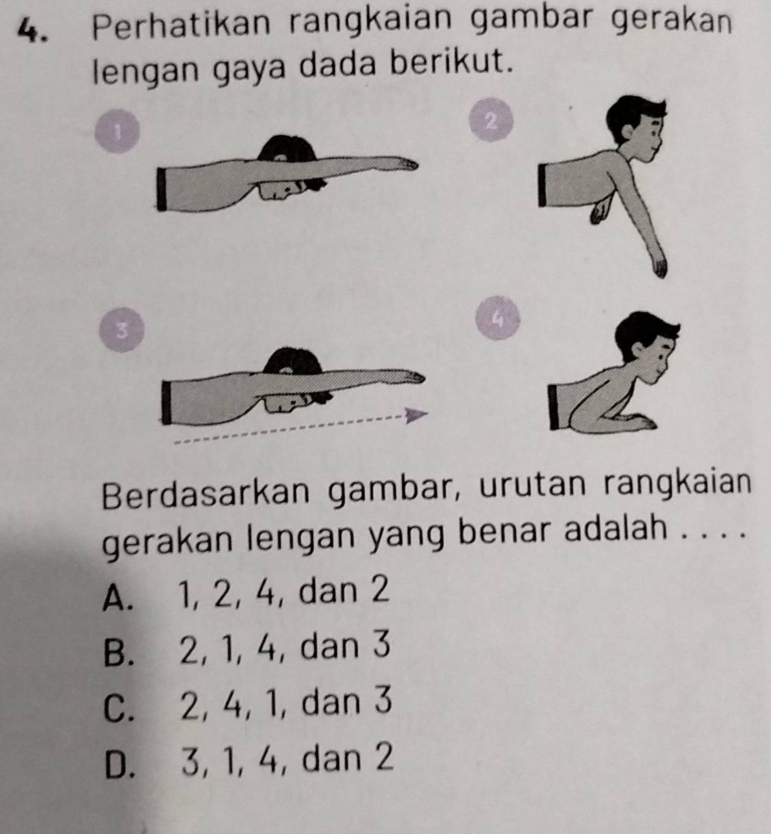 Perhatikan rangkaian gambar gerakan
lengan gaya dada berikut.
1
2
3
4
Berdasarkan gambar, urutan rangkaian
gerakan lengan yang benar adalah . . . .
A. 1, 2, 4, dan 2
B. 2, 1, 4, dan 3
C. 2, 4, 1, dan 3
D. 3, 1, 4, dan 2