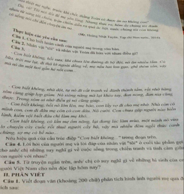 xôi thiệt mẹ nghe, trước khi chết, thằng Toàn có được ăn no không con
- Dạ, có! Tôi nói đổi để mẹ yên lồng. Nhưng thực ra, hôm ấy chứng tôi đánh
nhau từ sáng tới chiếu, trận chiến diễn ra quá ác liệt, nước chúng tái còn không
có uống núi chi đến chuyện ăn no.
Thực hiện các yêu cầu sau:
(Mẹ, Hoàng Nhật Tuyên, Tạp chi Non mước, 2016)
Câu 1. Cho biết hoàn cảnh của người mẹ trong văn bàn
Câu 3.
Cầu 2. Nhân vật 'tôi" và nhân vật Toàn đã hứa với nhau điều gi?
- Con hiết không, hồi xưa, khi chưa lên đường đi bộ đôi, nó ăn nhiều lấm. Có
bữa, trời mư lụt, đi thả là ngoài đồng về, mẹ nấu hai lon gạo, ghể thêm sân, vậy
mô nó ăn một hơi gần hé nổi cơm
- Con biết không, nhà đột, tự nó đi cất tranh về đánh thành tấm, rồi nhớ hàng
xồm cùng giúp lợp giùm. Nó siêng năng mà lại khéo tay, đan nong, đan nịa cũng
được. Trong xóm ai nhờ điều gì nó cũng giúp...
- Con biết không, hồi nó lớn lên, mẹ bào, con lấy vợ đi cho mẹ nhờ. Nhà còn có
mình con, con đi đầu mẹ côn có con dầu. Nó cười. Con chưa gập người nào hiển
lành, kiểm vậi biết đầu chỉ làm mẹ khô.
- Con biết không, có lần mẹ ồm nặng, lại đang lúc làm mùa, một mình nó vừa
lo chuyện cây cuốc rồi thuê người cây hộ, vậy mà nhiều đêm ngỗi thức canh
chừng, sợ mẹ có bê nào...
Nếu hiệu quả của cầu trúc điệp "Con biết không..." trong đoạn trên.
Câu 4. Lời hỏi của người mẹ và lời đáp của nhân vật "tôi" ở cuối tắc phẩm gợi
cho anh/ chị những suy nghĩ gi về cuộc sống trong chiến tranh và tình cảm giữa
con người với nhau?
Câu 5. Từ truyện ngắn trên, anh/ chị có suy nghĩ gì về những hi sính của có
Vgười Việt Nam cho nền độc lập hôm nay?
1. phàn Việt
Câu 1. Viết đoạn văn (khoảng 200 chữ) phân tích hình ảnh người mẹ qua đe
ch sau: