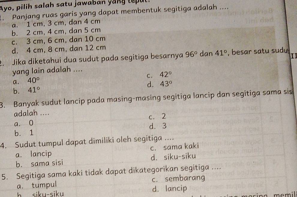 Ayo, pilih salah satu jawaban yang tepul!
1. Panjang ruas garis yang dapat membentuk segitiga adalah ....
a. 1 cm, 3 cm, dan 4 cm
b. 2 cm, 4 cm, dan 5 cm
c. 3 cm, 6 cm, dan 10 cm
d. 4 cm, 8 cm, dan 12 cm
11
2. Jika diketahui dua sudut pada segitiga besarnya 96° dan 41° , besar satu sudu
yang lain adalah ....
C. 42°
a. 40°
b. 41° d. 43°
3. Banyak sudut lancip pada masing-masing segitiga lancip dan segitiga sama sis
adalah ....
a. 0 c. 2
d. 3
b. 1
4. Sudut tumpul dapat dimiliki oleh segitiga ....
a. lancip c. sama kaki
b. sama sisi d. siku-siku
5. Segitiga sama kaki tidak dapat dikategorikan segitiga ....
a. tumpul c. sembarang
h siku-siku d. lancip