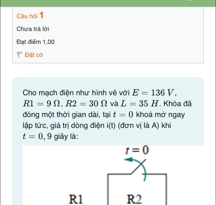 Câu hỏi 1
Chưa trả lời
Đạt điểm 1,00
◤ Đặt cờ
Cho mạch điện như hình vẽ với E=136V,
R1=9Omega , R2=30Omega và L=35H. Khóa đã
đóng một thời gian dài, tại t=0 khoá mở ngay
lập tức, giá trị dòng điện i(t) (đơn vị là A) khi
t=0 , 9 giây là:
t=0
R1
R2