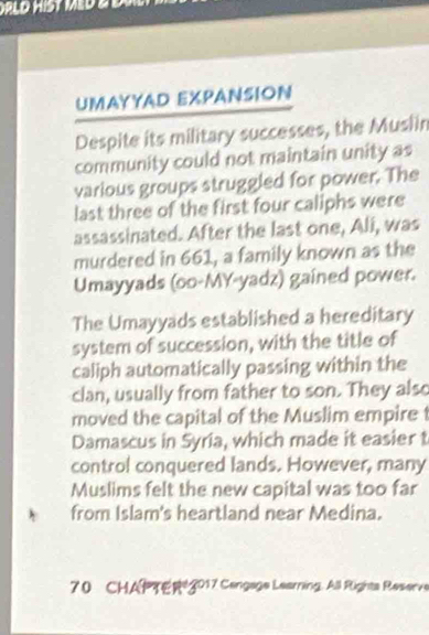 UMAYYAD EXPANSION 
Despite its military successes, the Muslin 
community could not maintain unity as 
various groups struggled for power. The 
last three of the first four caliphs were 
assassinated. After the last one, Ali, was 
murdered in 661, a family known as the 
Umayyads (oo-MY-yadz) gained power. 
The Umayyads established a hereditary 
system of succession, with the title of 
caliph automatically passing within the 
clan, usually from father to son. They also 
moved the capital of the Muslim empire 1 
Damascus in Syria, which made it easier t 
control conquered lands. However, many 
Muslims felt the new capital was too far 
from Islam's heartland near Medina. 
70 CHAPTE 2017 Cangage Leaming. All Righta Reserve