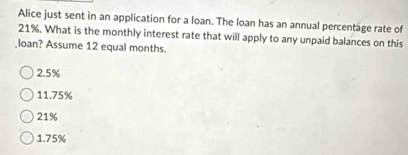 Alice just sent in an application for a loan. The loan has an annual percentage rate of
21%. What is the monthly interest rate that will apply to any unpaid balances on this
loan? Assume 12 equal months.
2.5%
11.75%
21%
1.75%