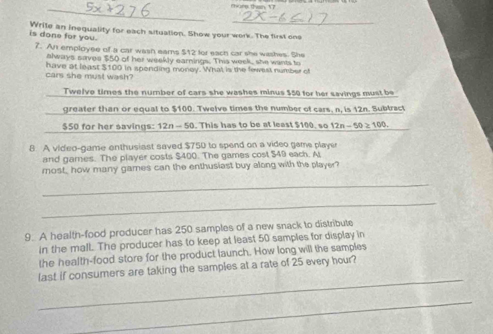 mote than 17 
_ 
Write an inequality for each situation. Show your work. The first one 
is done for you. 
7. An employee of a car wash eams $12 for each car she washes. She 
always saves $50 of her weekly earnings. This week, she wants to 
have at least $100 in spending money. What is the fewest number of 
cars she must wash? 
Twelve times the number of cars she washes minus $50 for her savings must be 
greater than or equal to $100. Twelve times the number of cars, n, is 12n. Subtract
$50 for her savings: 12n - 50. This has to be at least $100, so 12n-50≥ 100. 
8 A video-game enthusiast saved $750 to spend on a video game player 
and games. The player costs $400. The games cost $49 each. Al 
most, how many games can the enthusiast buy along with the player? 
_ 
_ 
9. A health-food producer has 250 samples of a new snack to distribute 
in the mall. The producer has to keep at least 50 samples for display in 
the health-food store for the product launch. How long will the samples 
_ 
last if consumers are taking the samples at a rate of 25 every hour? 
_