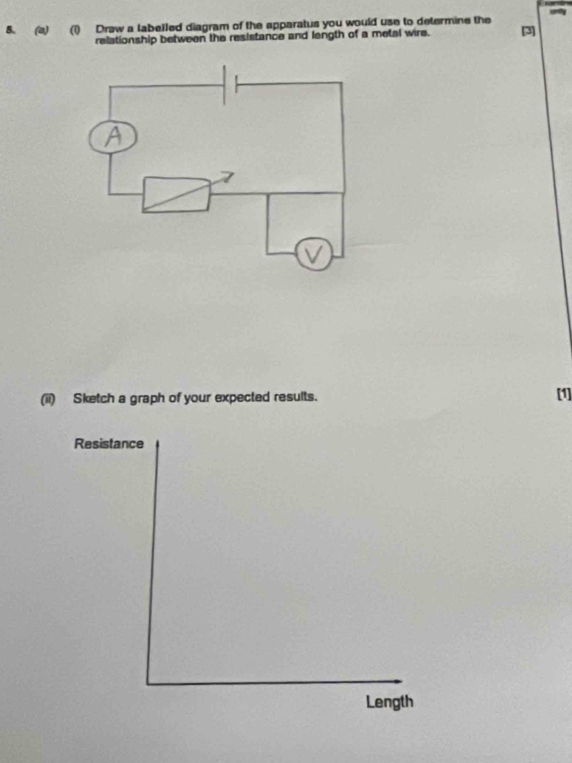 (1) Draw a labelled diagram of the apparatus you would use to determine the [3] 
relationship between the resistance and langth of a metal wire. 
(ii) Sketch a graph of your expected results. [1] 
Resistance 
Length