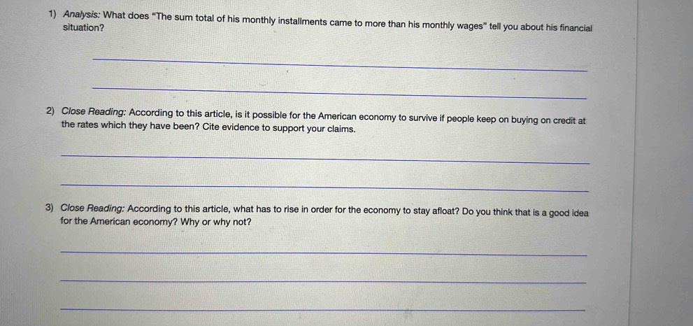 Analysis: What does “The sum total of his monthly installments came to more than his monthly wages” tell you about his financial 
situation? 
_ 
_ 
2) Close Reading: According to this article, is it possible for the American economy to survive if people keep on buying on credit at 
the rates which they have been? Cite evidence to support your claims. 
_ 
_ 
3) Close Reading: According to this article, what has to rise in order for the economy to stay afloat? Do you think that is a good idea 
for the American economy? Why or why not? 
_ 
_ 
_