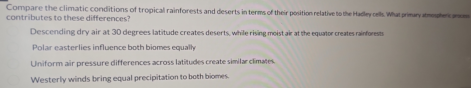 Compare the climatic conditions of tropical rainforests and deserts in terms of their position relative to the Hadley cells. What primary atmospheric process
contributes to these differences?
Descending dry air at 30 degrees latitude creates deserts, while rising moist air at the equator creates rainforests
Polar easterlies influence both biomes equally
Uniform air pressure differences across latitudes create similar climates.
Westerly winds bring equal precipitation to both biomes.