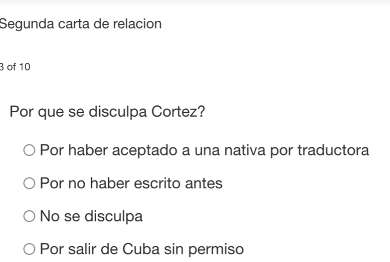 Segunda carta de relacion
3 of 10
Por que se disculpa Cortez?
Por haber aceptado a una nativa por traductora
Por no haber escrito antes
No se disculpa
Por salir de Cuba sin permiso