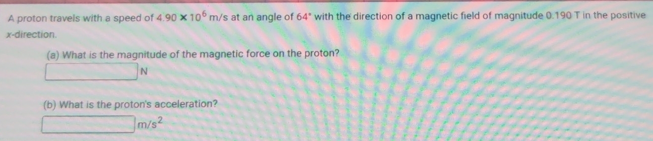 A proton travels with a speed of 4.90* 10^6m/s 's at an angle of 64° with the direction of a magnetic field of magnitude 0.190 T in the positive
x -direction. 
(a) What is the magnitude of the magnetic force on the proton?
□ N
(b) What is the proton's acceleration?
□ m/s^2