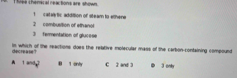 Three chemical reactions are shown.
1 catalytic addition of steam to ethene
2 combustion of ethanol
3 fermentation of glucose
In which of the reactions does the relative molecular mass of the carbon-containing compound
decrease?
A 1 and 2 B 1 only C 2 and 3 D 3 only