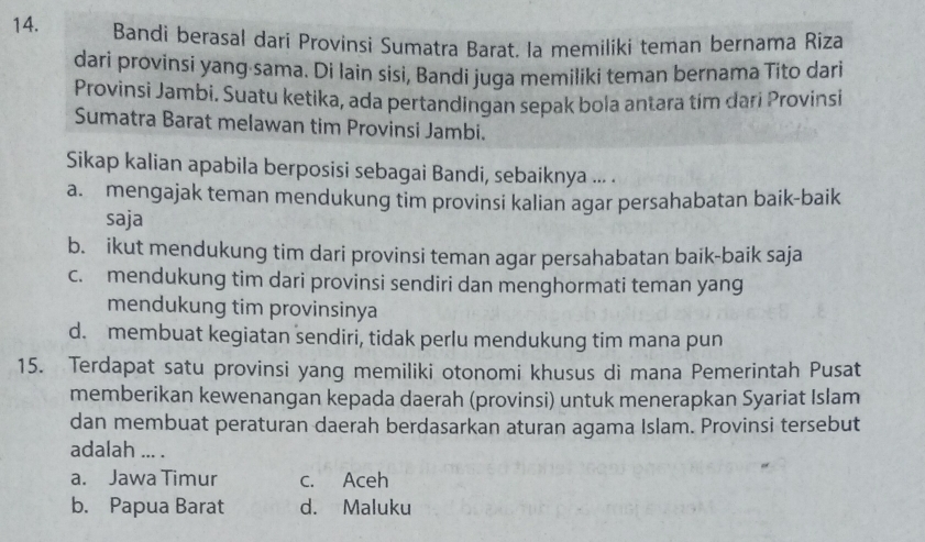 Bandi berasal dari Provinsi Sumatra Barat. la memiliki teman bernama Riza
dari provinsi yang sama. Di lain sisi, Bandi juga memiliki teman bernama Tito dari
Provinsi Jambi. Suatu ketika, ada pertandingan sepak bola antara tím dari Provinsi
Sumatra Barat melawan tim Provinsi Jambi.
Sikap kalian apabila berposisi sebagai Bandi, sebaiknya ... .
a. mengajak teman mendukung tim provinsi kalian agar persahabatan baik-baik
saja
b. ikut mendukung tim dari provinsi teman agar persahabatan baik-baik saja
c. mendukung tim dari provinsi sendiri dan menghormati teman yang
mendukung tim provinsinya
d. membuat kegiatan sendiri, tidak perlu mendukung tim mana pun
15. Terdapat satu provinsi yang memiliki otonomi khusus di mana Pemerintah Pusat
memberikan kewenangan kepada daerah (provinsi) untuk menerapkan Syariat Islam
dan membuat peraturan daerah berdasarkan aturan agama Islam. Provinsi tersebut
adalah ... .
a. Jawa Timur c. Aceh
b. Papua Barat d. Maluku