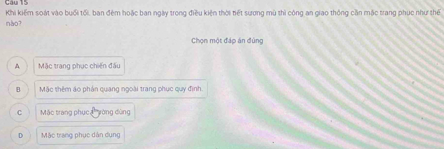 Khi kiếm soát vào buổi tối, ban đêm hoặc ban ngày trong điều kiện thời tiết sương mù thì công an giao thông cần mặc trang phục như thế
nào?
Chọn một đáp án đúng
A Mặc trang phục chiến đấu
B Mặc thêm áo phản quang ngoài trang phục quy định.
C Mặc trang phụca '''ròng dùng
D Mặc trang phục dân dụng