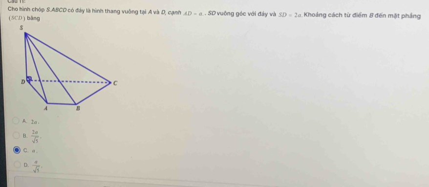 Cho hình chóp S. ABCD có đáy là hình thang vuông tại A và D, cạnh AD=a. SD vuông góc với đáy và SD=2a Khoảng cách từ điểm B đến mặt phầng
(SCD) bằng
A. 2a.
B.  2a/sqrt(5) .
C. a.
D.  a/sqrt(5) ,