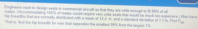 Engineers want to design seats in commercial aircraft so that they are wide enough to fit 99% of all 
males. (Accommodating 100% of males would require very wide seats that would be much too expensive.) Men have 
hip breadths that are normally distributed with a mean of 14.4 in. and a standard deviation of 1.1 in. Find P_99. 
That is, find the hip breadth for men that separates the smallest 99% from the largest 1%.