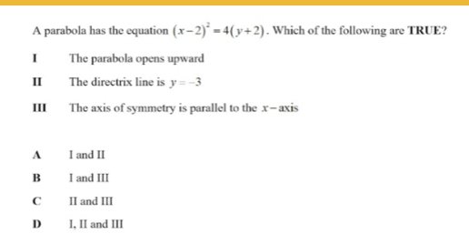 A parabola has the equation (x-2)^2=4(y+2). Which of the following are TRUE?
I The parabola opens upward
II The directrix line is y=-3
III The axis of symmetry is parallel to the x-axis
A I and II
B I and III
C II and III
D I, II and III