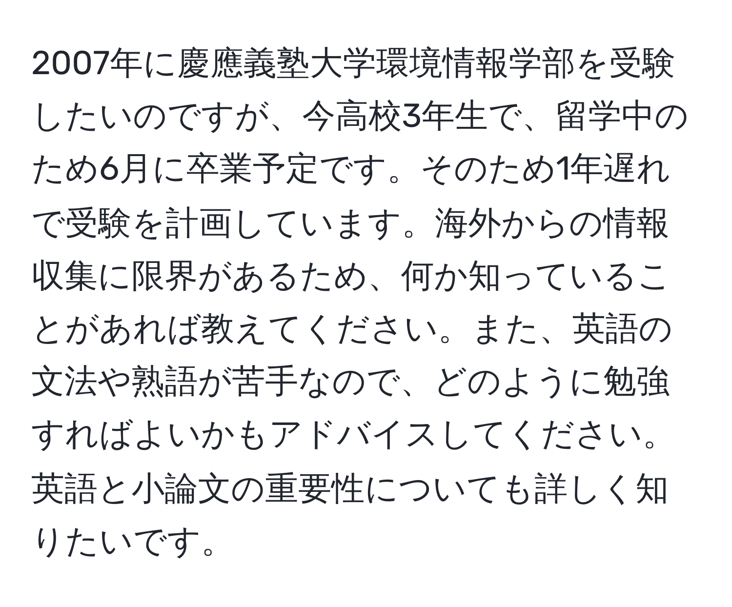 2007年に慶應義塾大学環境情報学部を受験したいのですが、今高校3年生で、留学中のため6月に卒業予定です。そのため1年遅れで受験を計画しています。海外からの情報収集に限界があるため、何か知っていることがあれば教えてください。また、英語の文法や熟語が苦手なので、どのように勉強すればよいかもアドバイスしてください。英語と小論文の重要性についても詳しく知りたいです。