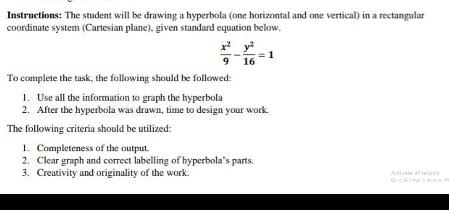 Instructions: The student will be drawing a hyperbola (one horizontal and one vertical) in a rectangular 
coordinate system (Cartesian plane), given standard equation below.
 x^2/9 - y^2/16 =1
To complete the task, the following should be followed: 
1. Use all the information to graph the hyperbola 
2. After the hyperbola was drawn, time to design your work. 
The following criteria should be utilized: 
1. Completeness of the output. 
2. Clear graph and correct labelling of hyperbola’s parts. 
3. Creativity and originality of the work. Activate Windows 
Go to Settings to activate W