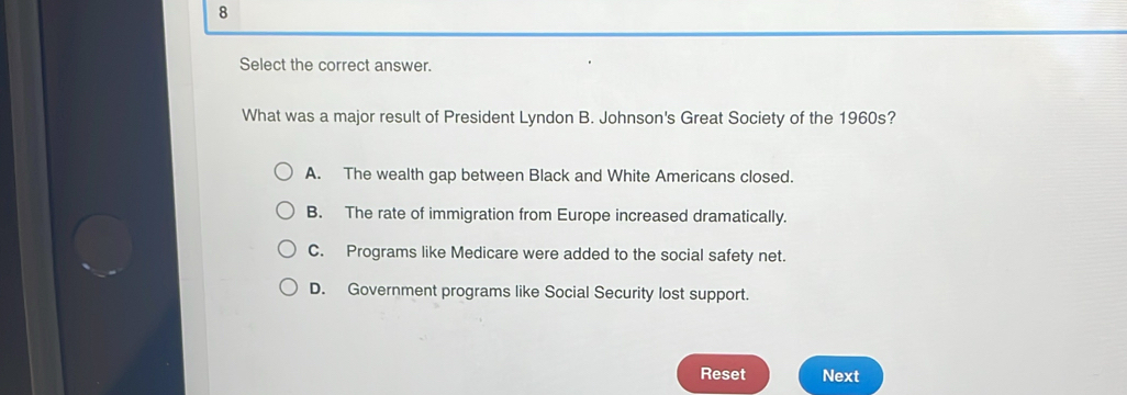 Select the correct answer.
What was a major result of President Lyndon B. Johnson's Great Society of the 1960s?
A. The wealth gap between Black and White Americans closed.
B. The rate of immigration from Europe increased dramatically.
C. Programs like Medicare were added to the social safety net.
D. Government programs like Social Security lost support.
Reset Next