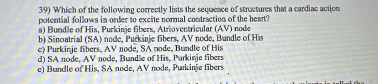 Which of the following correctly lists the sequence of structures that a cardiac action
potential follows in order to excite normal contraction of the heart?
a) Bundle of His, Purkinje fibers, Atrioventricular (AV) node
b) Sinoatrial (SA) node, Purkinje fibers, AV node, Bundle of His
c) Purkinje fibers, AV node, SA node, Bundle of His
d) SA node, AV node, Bundle of His, Purkinje fibers
e) Bundle of His, SA node, AV node, Purkinje fibers