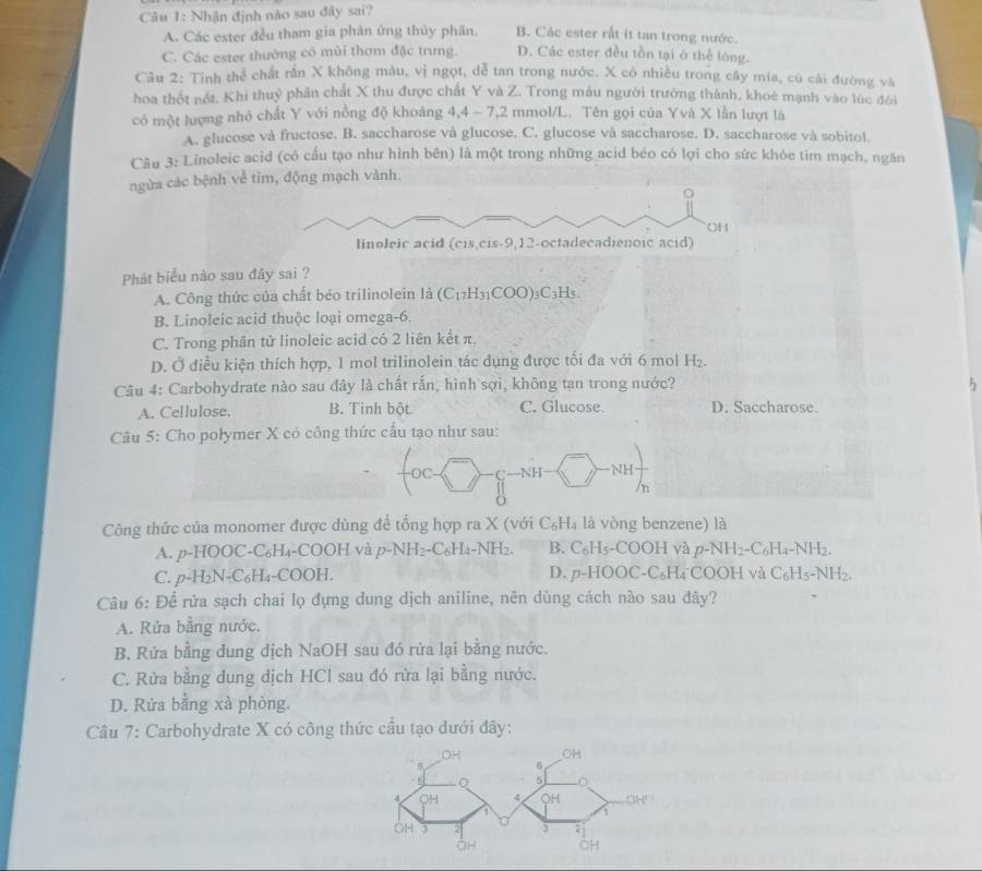 Nhận định nào sau đây sai?
A. Các ester đều tham gia phản ứng thủy phân. B. Các ester rất it tan trong nước.
C. Các ester thường có mùi thơm đặc trưng. D. Các ester đều tồn tại ở thể lông.
Cầu 2: Tỉnh thể chất rần X không màu, vị ngọt, dễ tan trong nước. X có nhiều trong cây mía, cũ cải đường và
hoa thốt nót. Khi thuỷ phần chất X thu được chất Y và Z. Trong mẫu người trưởng thành, khoẻ mạnh vào lúc đôi
có một lượng nhỏ chất Y với nồng độ khoảng 4,4 - 7,2 mmol/L. Tên gọi của Yvà X lần lượt là
A. glucose và fructose. B. saccharose và glucose. C. glucose và saccharose. D. saccharose và sobitol.
Câu 3: Linoleic acid (có cấu tạo như hình bên) là một trong những acid béo có lợi cho sức khỏe tim mạch, ngăn
ngừa các bệnh về tim, động mạch vành.
。
OH
linoleic acid (cis,cis-9,12-octadecadienoic acid)
Phát biểu nào sau đây sai ?
A. Công thức của chất béo trilinolein 2 (C_17H_31COO)_3C_3H_5.
B. Linoleic acid thuộc loại omega-6.
C. Trong phân tử linoleic acid có 2 liên kết π.
D. Ở điều kiện thích hợp, 1 mol trilinolein tác dụng được tối đa với 6 mol H₂.
Câu 4: Carbohydrate nào sau đây là chất rắn, hình sợi, không tạn trong nước? 5
A. Cellulose. B. Tinh bột C. Glucose. D. Saccharose.
Câu 5: Cho połymer X có công thức cấu tạo như sau:
C—NH NH
n
Công thức của monomer được dùng để tổng hợp ra X (với C_6H_4 là vòng benzene) là
A. p-HOOC-C₆H₄-COOH và p-NH2-C₆H △ -NH_2 B. C_6H_5-COOH và p-NH_2-C_6H_4-NH_2.
C. p-H₂N-C₆H₄-COOH. D. p-HOOC-C_6H_4 ( COOHv^2 C_6H_5-NH_2.
Câu 6: Để rửa sạch chai lọ đựng dung dịch aniline, nên dùng cách nào sau đây?
A. Rửa bằng nước.
B. Rửa bằng dung dịch NaOH sau đó rửa lại bằng nước.
C. Rửa bằng dung dịch HCl sau đó rửa lại bằng nước.
D. Rửa bằng xà phòng.
Câu 7: Carbohydrate X có công thức cầu tạo dưới đây: