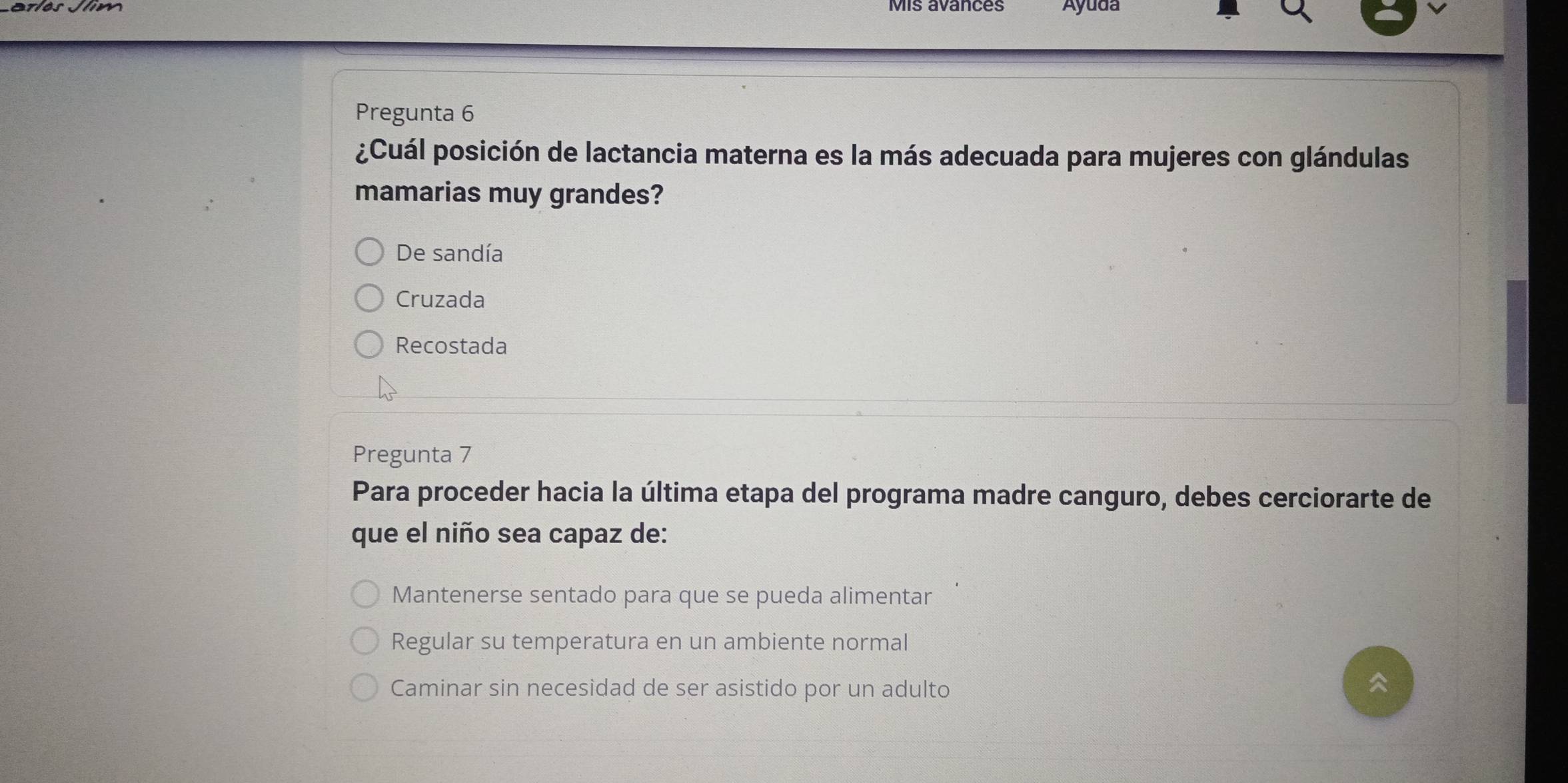 Áyuda
Pregunta 6
¿Cuál posición de lactancia materna es la más adecuada para mujeres con glándulas
mamarias muy grandes?
De sandía
Cruzada
Recostada
Pregunta 7
Para proceder hacia la última etapa del programa madre canguro, debes cerciorarte de
que el niño sea capaz de:
Mantenerse sentado para que se pueda alimentar
Regular su temperatura en un ambiente normal
Caminar sin necesidad de ser asistido por un adulto