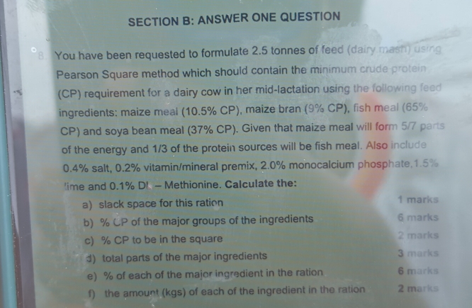 ANSWER ONE QUESTION 
8. You have been requested to formulate 2.5 tonnes of feed (dairy mash) using 
Pearson Square method which should contain the minimum crude protein 
(CP) requirement for a dairy cow in her mid-lactation using the following feed 
ingredients: maize meal (10.5% CP), maize bran (9% CP), fish meal (65%
CP) and soya bean meal (37% CP). Given that maize meal will form 5/7 parts 
of the energy and 1/3 of the protein sources will be fish meal. Also include
0.4% salt, 0.2% vitamin/mineral premix, 2.0% monocalcium phosphate, 1.5%
'ime and 0.1% D! - Methionine. Calculate the: 
a) slack space for this ration 1 marks 
b) % CP of the major groups of the ingredients 6 marks 
c) % CP to be in the square 2 marks 
d) total parts of the major ingredients 3 marks 
e) % of each of the major ingredient in the ration 6 marks 
f) the amount (kgs) of each of the ingredient in the ration 2 marks