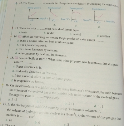 A 12. The figure _represents the change in water density by changing the temperatss
Demairy (cos 60°) Dematy(gos/cm") Demsitytgm/cms")
erup
overline CC) 0 4°C Tetp. (^circ C) 6' 4°C
Temp.(" )
a. b. c. d,
13. Water has a/an _effect on both of litmus paper.
a. basic b. acidie c. neutral d. alkaline
14. □ AII of the following are among the properties of water except_
a. it has a neutral effect on both of litmus paper.
b. it is a polar compound.
c. its volume increases by freezing.
d. it decomposes by heat into its elements.
15. - A liguid boils at 100°C. What is the other property, which confirms that it is pure
water ?
a. Sugar dissolves in it.
b. Its density decreases on freexing.
e. It has a neutral effect on both of litrous paper.
d. It evaporates on heating
16. On the electrolysis of acidified water by using Hofmann's voltameter, the ratio between
the volume of the evolved gas at the positive pole to the volume of the evolved gas at
the negative pole is _respectively.
a, 1:2 1:1 c. 2:1 d. 3:1
17. In the electrolysis of acidified water by using “Hofmann's voltameter”.
the volume of hydrogen gas that evolves is
evolves is_ cm^3. (16cm^3) , so the volume of oxygen gas that
a. 16
18 Thứ b. 6
c. 8