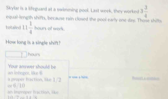 Skylar is a lifeguard at a swimming pool. Last week, they worked 3 3/4 
equal-length shifts, because rain closed the pool early one day. Those shifts 
totaled 11 1/4  hours of work. 
How long is a single shift?
hours
Your answer should be 
an integer, like 6
a proper traction, like 1/2 n sixe a hint Mat A v 
or 6/10
an improper traction, like