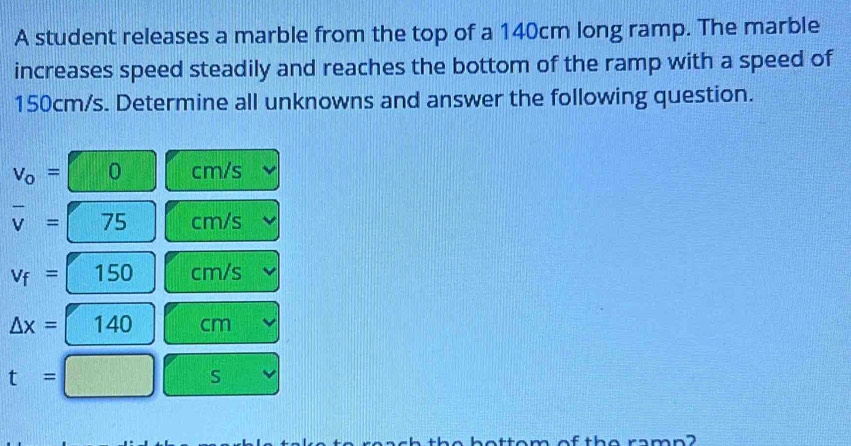 A student releases a marble from the top of a 140cm long ramp. The marble 
increases speed steadily and reaches the bottom of the ramp with a speed of
150cm/s. Determine all unknowns and answer the following question.
v_o= 0 cm/s
overline v= 75 cm/s
v_f= Y 150 cm/s
△ x= 140 cm
t=
S