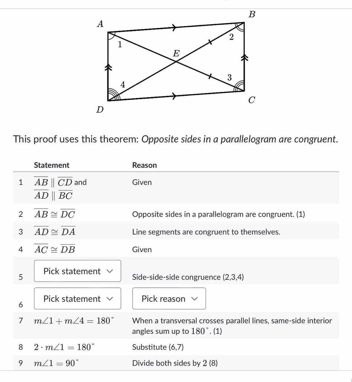 This proof uses this theorem: Opposite sides in a parallelogram are congruent. 
Statement Reason 
1 overline AB||overline CD and Given
overline ADparallel overline BC
2 overline AB≌ overline DC
Opposite sides in a parallelogram are congruent. (1) 
3 overline AD≌ overline DA
Line segments are congruent to themselves. 
4 overline AC≌ overline DB Given 
5 Pick statement Side-side-side congruence (2,3,4)
6 Pick statement Pick reason 
7 m∠ 1+m∠ 4=180° When a transversal crosses parallel lines, same-side interior 
angles sum up to 180°. (1) 
8 2· m∠ 1=180° Substitute (6,7)
9 m∠ 1=90° Divide both sides by 2(8)