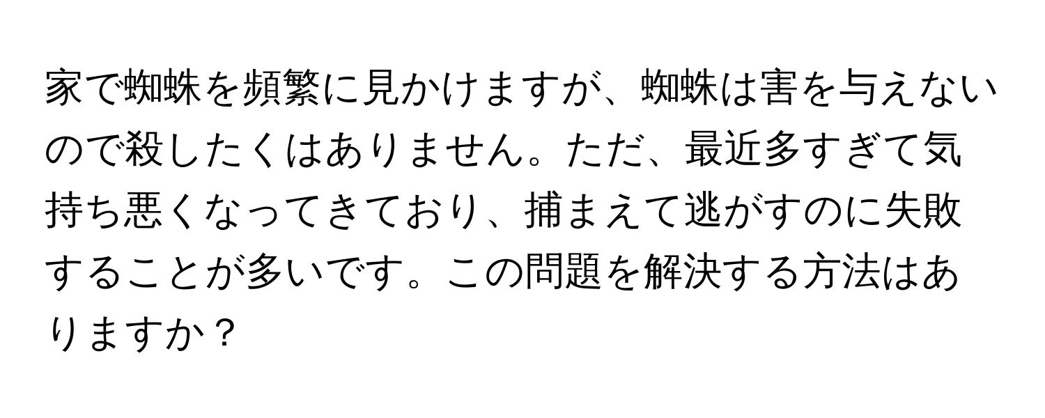 家で蜘蛛を頻繁に見かけますが、蜘蛛は害を与えないので殺したくはありません。ただ、最近多すぎて気持ち悪くなってきており、捕まえて逃がすのに失敗することが多いです。この問題を解決する方法はありますか？