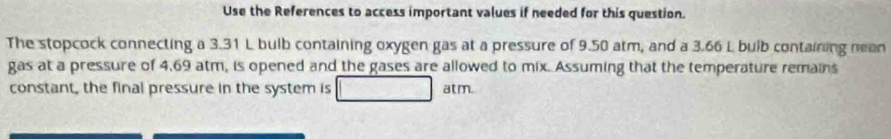 Use the References to access important values if needed for this question. 
The stopcock connecting a 3.31 L bulb containing oxygen gas at a pressure of 9.50 atm, and a 3.66 L bulb containing nean 
gas at a pressure of 4,69 atm, is opened and the gases are allowed to mix. Assuming that the temperature remains 
constant, the final pressure in the system is atm.